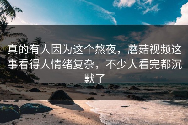 真的有人因为这个熬夜，蘑菇视频这事看得人情绪复杂，不少人看完都沉默了