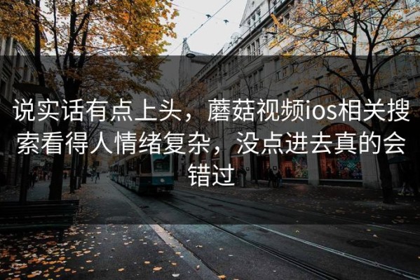 说实话有点上头，蘑菇视频ios相关搜索看得人情绪复杂，没点进去真的会错过