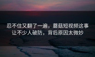 忍不住又翻了一遍，蘑菇短视频这事让不少人破防，背后原因太微妙