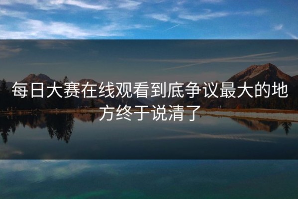 每日大赛在线观看到底争议最大的地方终于说清了
