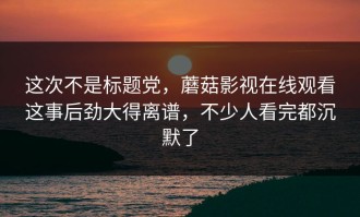 这次不是标题党，蘑菇影视在线观看这事后劲大得离谱，不少人看完都沉默了