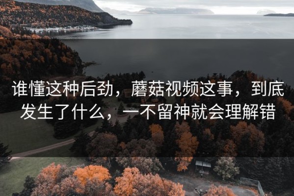 谁懂这种后劲，蘑菇视频这事，到底发生了什么，一不留神就会理解错