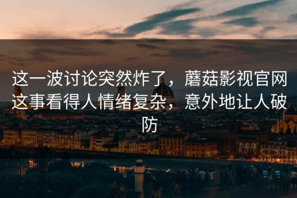 这一波讨论突然炸了，蘑菇影视官网这事看得人情绪复杂，意外地让人破防