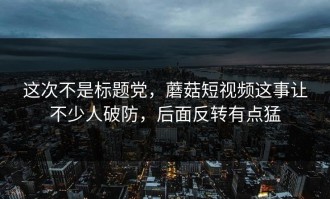 这次不是标题党，蘑菇短视频这事让不少人破防，后面反转有点猛