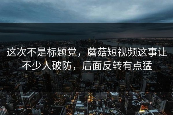 这次不是标题党，蘑菇短视频这事让不少人破防，后面反转有点猛