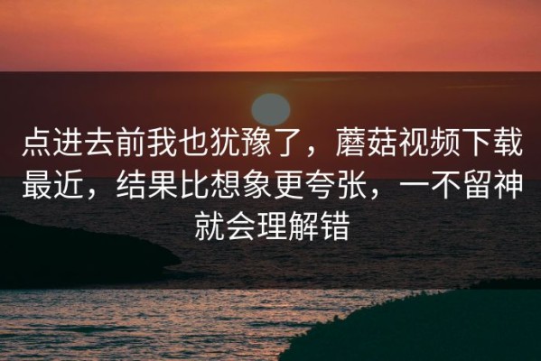 点进去前我也犹豫了，蘑菇视频下载最近，结果比想象更夸张，一不留神就会理解错