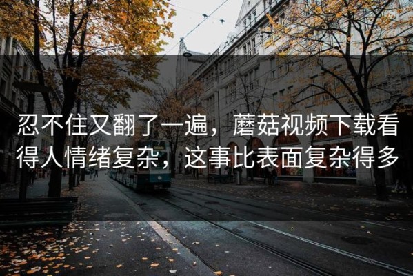 忍不住又翻了一遍，蘑菇视频下载看得人情绪复杂，这事比表面复杂得多