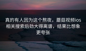 真的有人因为这个熬夜，蘑菇视频ios相关搜索后劲大得离谱，结果比想象更夸张