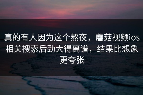 真的有人因为这个熬夜，蘑菇视频ios相关搜索后劲大得离谱，结果比想象更夸张