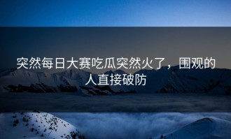 突然每日大赛吃瓜突然火了，围观的人直接破防