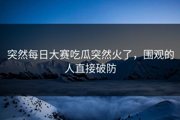 突然每日大赛吃瓜突然火了，围观的人直接破防