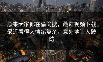 原来大家都在偷偷搜，蘑菇视频下载最近看得人情绪复杂，意外地让人破防