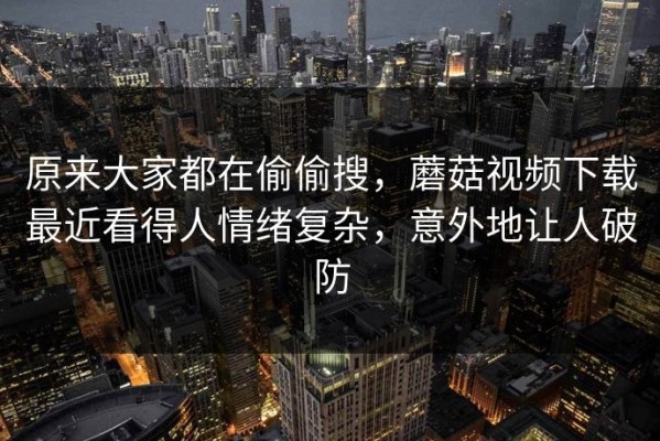 原来大家都在偷偷搜，蘑菇视频下载最近看得人情绪复杂，意外地让人破防