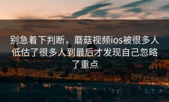 别急着下判断，蘑菇视频ios被很多人低估了很多人到最后才发现自己忽略了重点