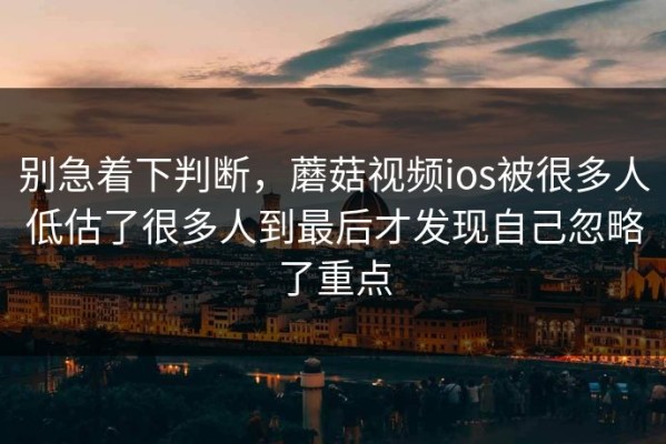 别急着下判断，蘑菇视频ios被很多人低估了很多人到最后才发现自己忽略了重点