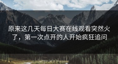 原来这几天每日大赛在线观看突然火了，第一次点开的人开始疯狂追问