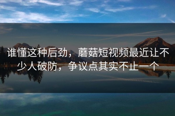 谁懂这种后劲，蘑菇短视频最近让不少人破防，争议点其实不止一个