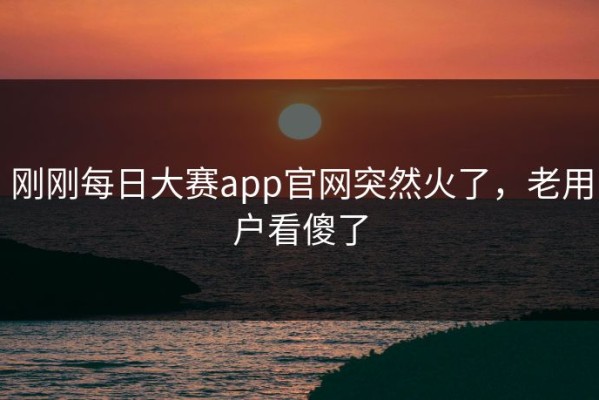刚刚每日大赛app官网突然火了，老用户看傻了