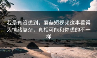 我是真没想到，蘑菇短视频这事看得人情绪复杂，真相可能和你想的不一样