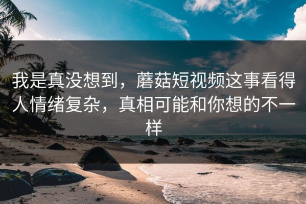 我是真没想到，蘑菇短视频这事看得人情绪复杂，真相可能和你想的不一样