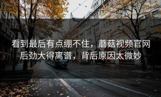 看到最后有点绷不住，蘑菇视频官网后劲大得离谱，背后原因太微妙