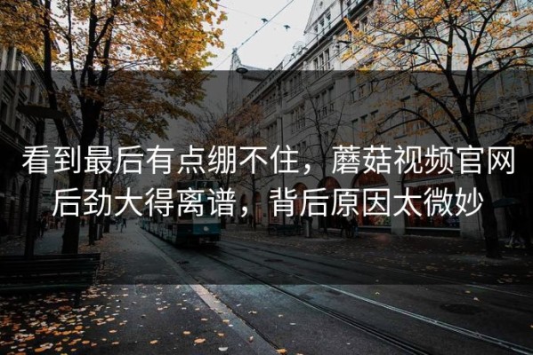看到最后有点绷不住，蘑菇视频官网后劲大得离谱，背后原因太微妙