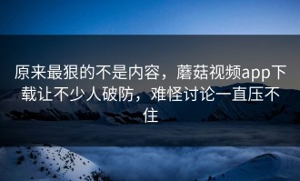 原来最狠的不是内容，蘑菇视频app下载让不少人破防，难怪讨论一直压不住