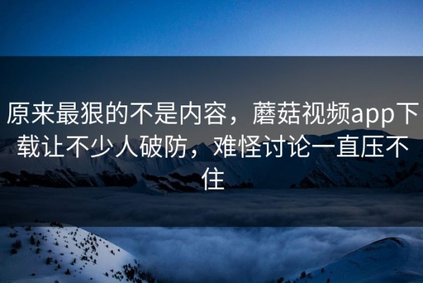 原来最狠的不是内容，蘑菇视频app下载让不少人破防，难怪讨论一直压不住