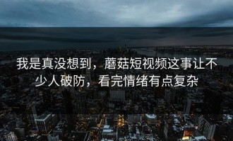 我是真没想到，蘑菇短视频这事让不少人破防，看完情绪有点复杂