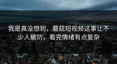 我是真没想到，蘑菇短视频这事让不少人破防，看完情绪有点复杂