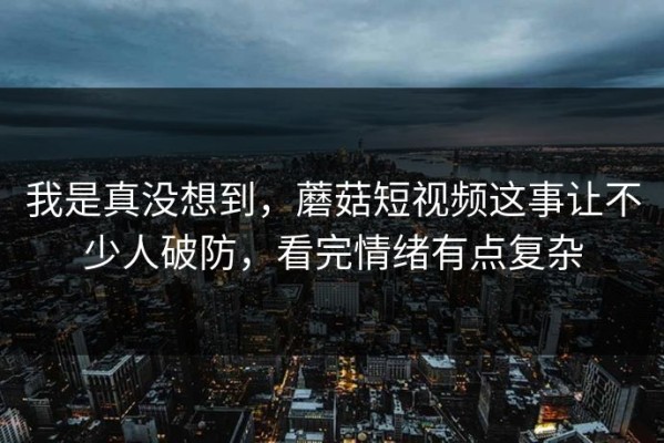 我是真没想到，蘑菇短视频这事让不少人破防，看完情绪有点复杂
