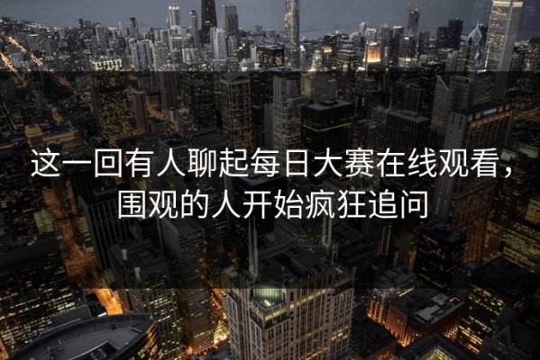 这一回有人聊起每日大赛在线观看，围观的人开始疯狂追问