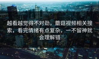 越看越觉得不对劲，蘑菇视频相关搜索，看完情绪有点复杂，一不留神就会理解错