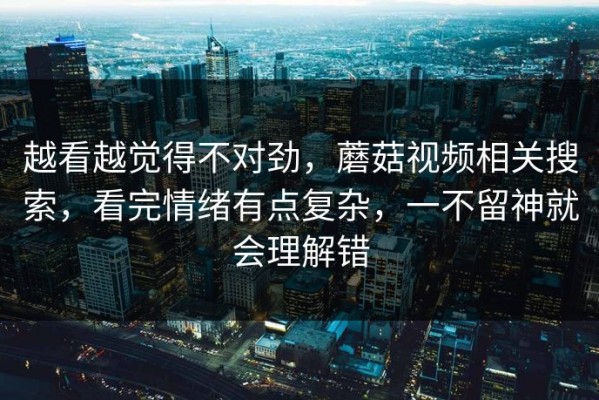 越看越觉得不对劲，蘑菇视频相关搜索，看完情绪有点复杂，一不留神就会理解错