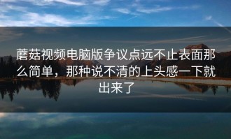 蘑菇视频电脑版争议点远不止表面那么简单，那种说不清的上头感一下就出来了