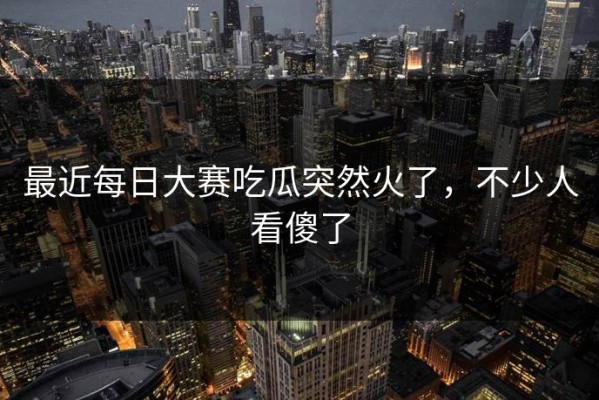 最近每日大赛吃瓜突然火了，不少人看傻了