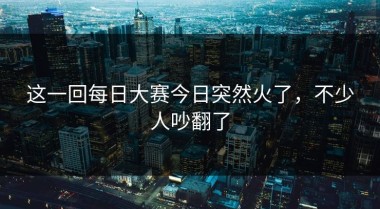 这一回每日大赛今日突然火了，不少人吵翻了