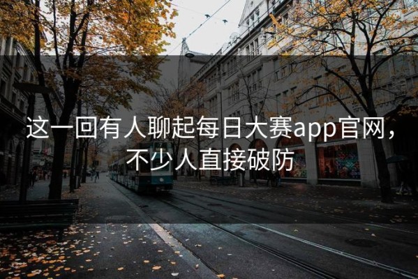 这一回有人聊起每日大赛app官网，不少人直接破防