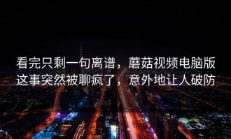 看完只剩一句离谱，蘑菇视频电脑版这事突然被聊疯了，意外地让人破防