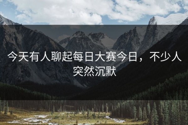 今天有人聊起每日大赛今日，不少人突然沉默