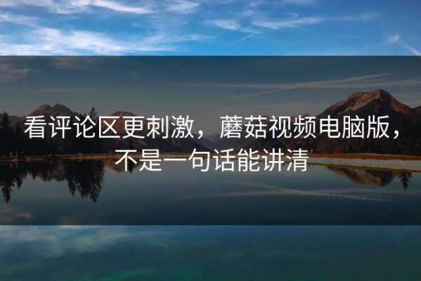 看评论区更刺激，蘑菇视频电脑版，不是一句话能讲清