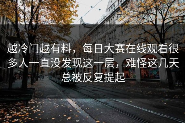 越冷门越有料，每日大赛在线观看很多人一直没发现这一层，难怪这几天总被反复提起