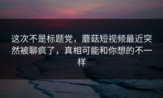 这次不是标题党，蘑菇短视频最近突然被聊疯了，真相可能和你想的不一样