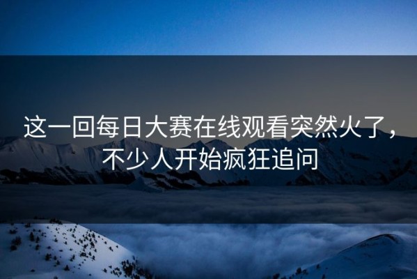 这一回每日大赛在线观看突然火了，不少人开始疯狂追问