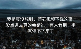 我是真没想到，蘑菇视频下载这事，没点进去真的会错过，有人看到一半就停不下来了