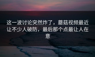 这一波讨论突然炸了，蘑菇视频最近让不少人破防，最后那个点最让人在意
