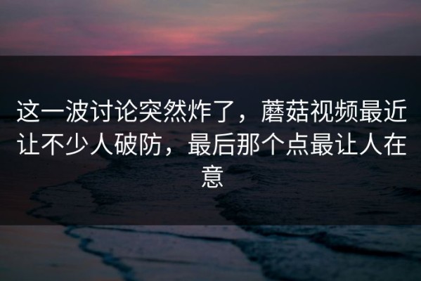 这一波讨论突然炸了，蘑菇视频最近让不少人破防，最后那个点最让人在意