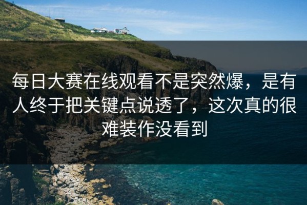 每日大赛在线观看不是突然爆，是有人终于把关键点说透了，这次真的很难装作没看到