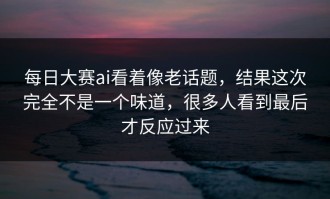 每日大赛ai看着像老话题，结果这次完全不是一个味道，很多人看到最后才反应过来