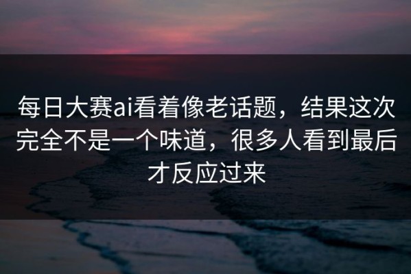 每日大赛ai看着像老话题，结果这次完全不是一个味道，很多人看到最后才反应过来